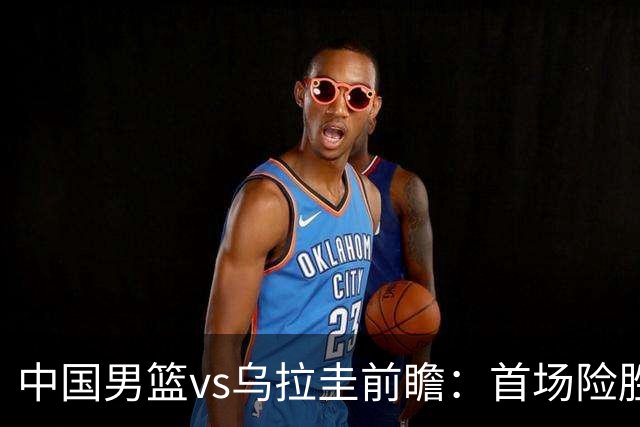 中国男篮vs乌拉圭前瞻：首场险胜5分，中国男篮力争再创佳绩